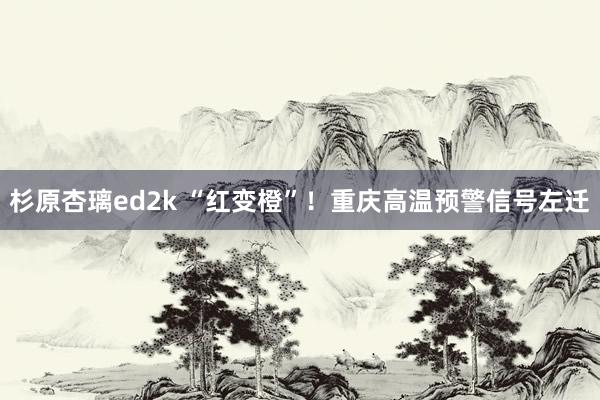 杉原杏璃ed2k “红变橙”！重庆高温预警信号左迁