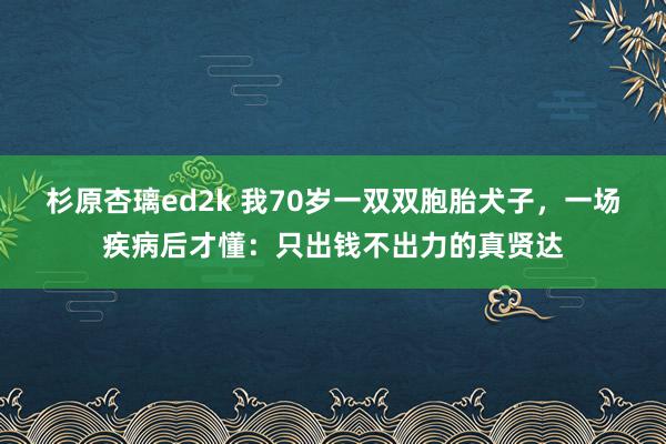 杉原杏璃ed2k 我70岁一双双胞胎犬子，一场疾病后才懂：只出钱不出力的真贤达