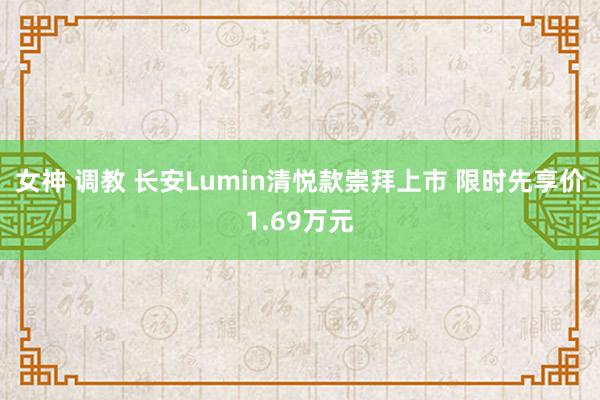 女神 调教 长安Lumin清悦款崇拜上市 限时先享价1.69万元