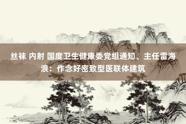 丝袜 内射 国度卫生健康委党组通知、主任雷海浪：作念好密致型医联体建筑