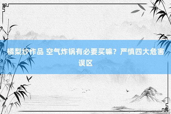 橘梨纱作品 空气炸锅有必要买嘛？严慎四大危害误区