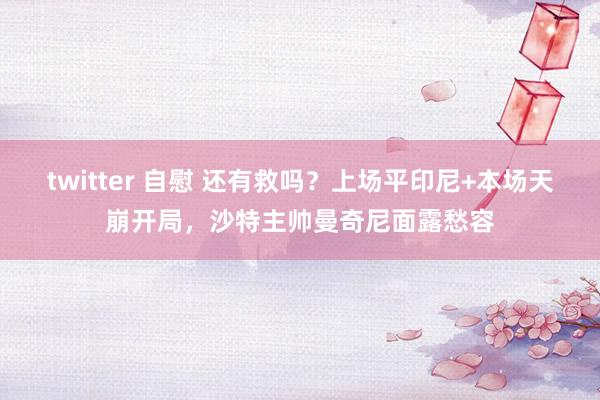 twitter 自慰 还有救吗？上场平印尼+本场天崩开局，沙特主帅曼奇尼面露愁容