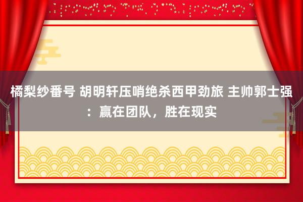 橘梨纱番号 胡明轩压哨绝杀西甲劲旅 主帅郭士强：赢在团队，胜在现实