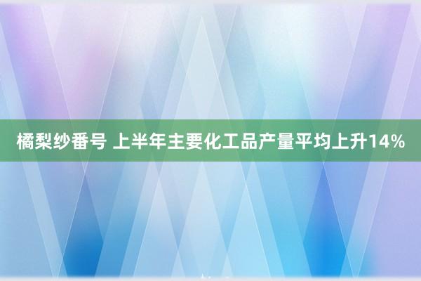 橘梨纱番号 上半年主要化工品产量平均上升14%