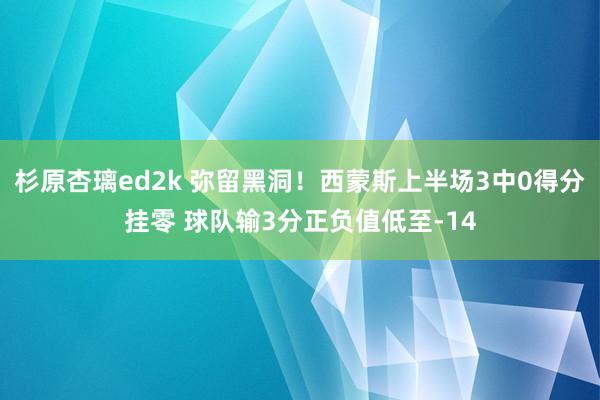 杉原杏璃ed2k 弥留黑洞！西蒙斯上半场3中0得分挂零 球队输3分正负值低至-14