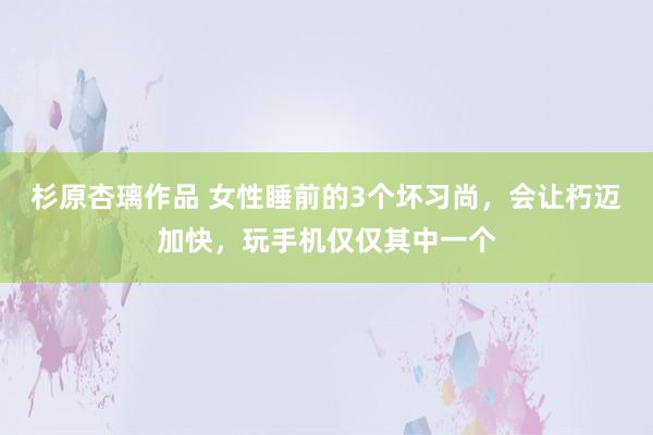 杉原杏璃作品 女性睡前的3个坏习尚，会让朽迈加快，玩手机仅仅其中一个