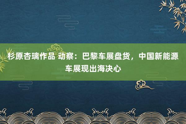 杉原杏璃作品 动察：巴黎车展盘货，中国新能源车展现出海决心