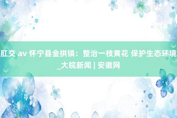 肛交 av 怀宁县金拱镇：整治一枝黄花 保护生态环境_大皖新闻 | 安徽网