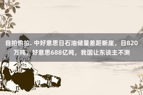 自拍偷拍. 中好意思日石油储量差距断崖，日820万吨，好意思688亿吨，我国让东谈主不测