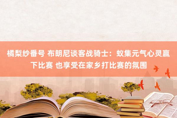 橘梨纱番号 布朗尼谈客战骑士：蚁集元气心灵赢下比赛 也享受在家乡打比赛的氛围