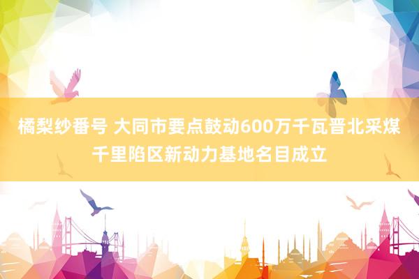 橘梨纱番号 大同市要点鼓动600万千瓦晋北采煤千里陷区新动力基地名目成立