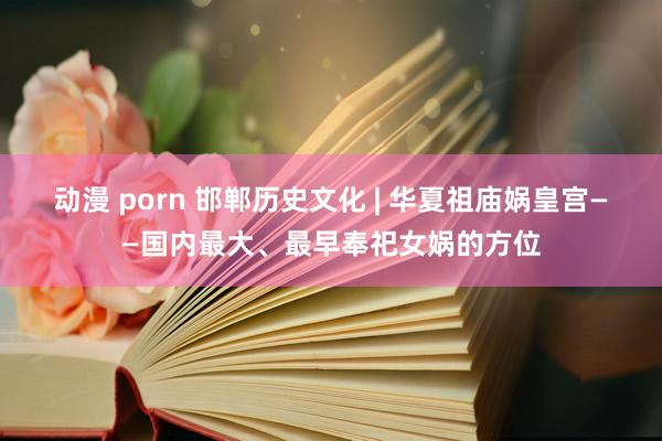 动漫 porn 邯郸历史文化 | 华夏祖庙娲皇宫——国内最大、最早奉祀女娲的方位