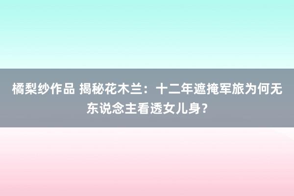 橘梨纱作品 揭秘花木兰：十二年遮掩军旅为何无东说念主看透女儿身？