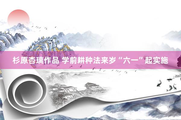 杉原杏璃作品 学前耕种法来岁“六一”起实施