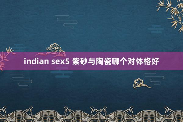 indian sex5 紫砂与陶瓷哪个对体格好