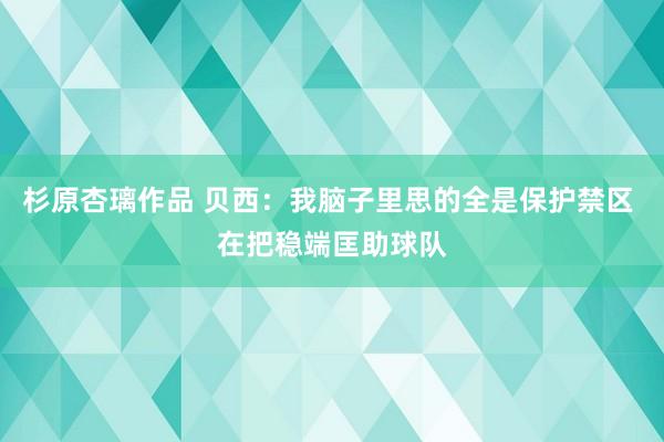 杉原杏璃作品 贝西：我脑子里思的全是保护禁区 在把稳端匡助球队