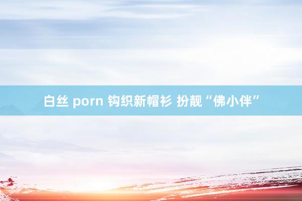 白丝 porn 钩织新帽衫 扮靓“佛小伴”