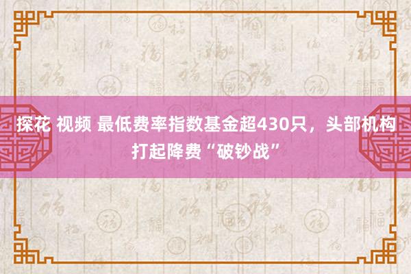 探花 视频 最低费率指数基金超430只，头部机构打起降费“破钞战”