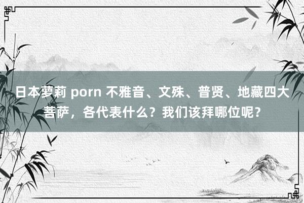 日本萝莉 porn 不雅音、文殊、普贤、地藏四大菩萨，各代表什么？我们该拜哪位呢？