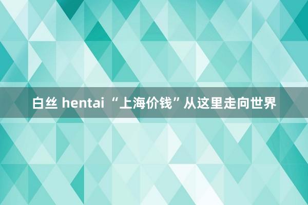 白丝 hentai “上海价钱”从这里走向世界