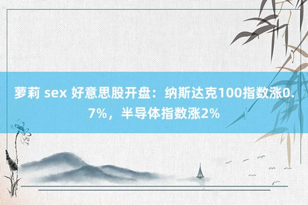 萝莉 sex 好意思股开盘：纳斯达克100指数涨0.7%，半导体指数涨2%