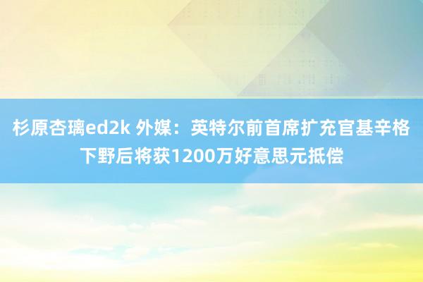 杉原杏璃ed2k 外媒：英特尔前首席扩充官基辛格下野后将获1200万好意思元抵偿