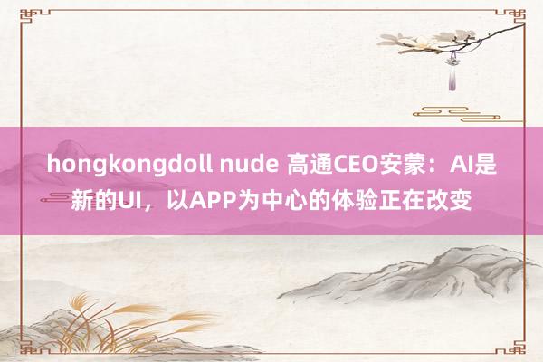 hongkongdoll nude 高通CEO安蒙：AI是新的UI，以APP为中心的体验正在改变