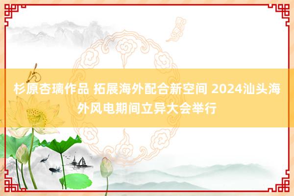 杉原杏璃作品 拓展海外配合新空间 2024汕头海外风电期间立异大会举行