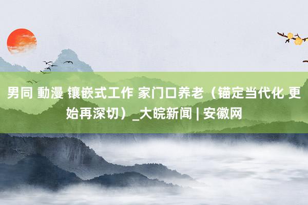 男同 動漫 镶嵌式工作 家门口养老（锚定当代化 更始再深切）_大皖新闻 | 安徽网