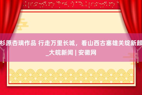 杉原杏璃作品 行走万里长城，看山西古塞雄关绽新颜_大皖新闻 | 安徽网