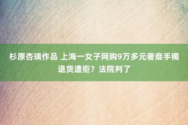 杉原杏璃作品 上海一女子网购9万多元奢靡手镯退货遭拒？法院判了