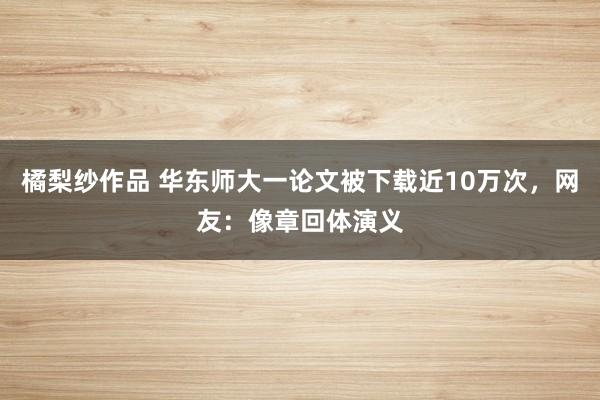 橘梨纱作品 华东师大一论文被下载近10万次，网友：像章回体演义