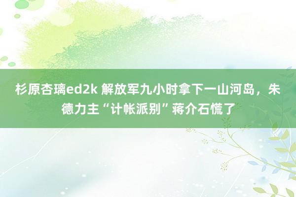 杉原杏璃ed2k 解放军九小时拿下一山河岛，朱德力主“计帐派别”蒋介石慌了