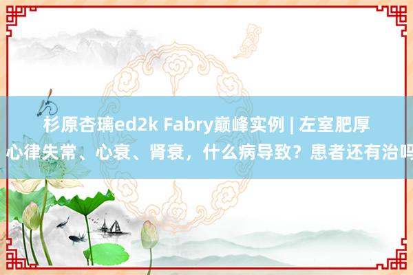 杉原杏璃ed2k Fabry巅峰实例 | 左室肥厚、心律失常、心衰、肾衰，什么病导致？患者还有治吗？