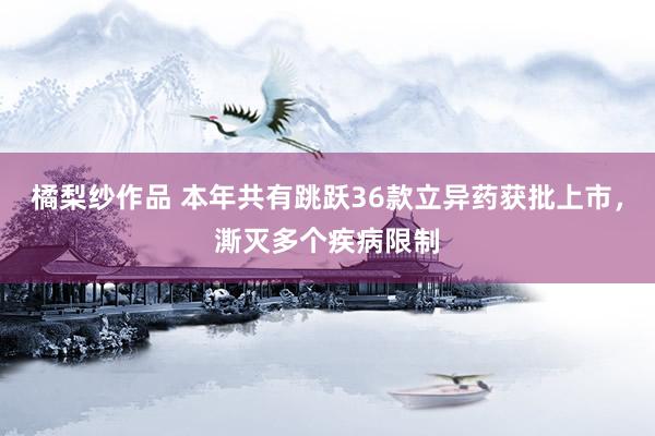 橘梨纱作品 本年共有跳跃36款立异药获批上市，澌灭多个疾病限制