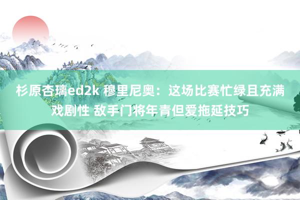 杉原杏璃ed2k 穆里尼奥：这场比赛忙绿且充满戏剧性 敌手门将年青但爱拖延技巧