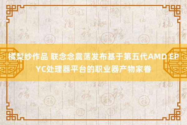 橘梨纱作品 联念念震荡发布基于第五代AMD EPYC处理器平台的职业器产物家眷