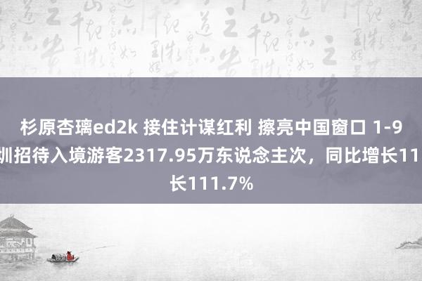 杉原杏璃ed2k 接住计谋红利 擦亮中国窗口 1-9月深圳招待入境游客2317.95万东说念主次，同比增长111.7%