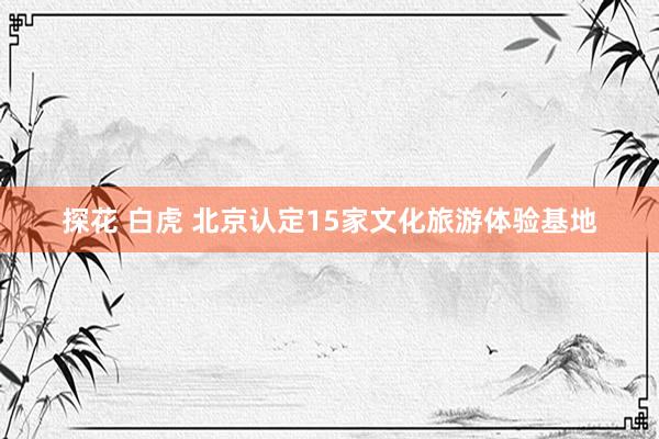 探花 白虎 北京认定15家文化旅游体验基地