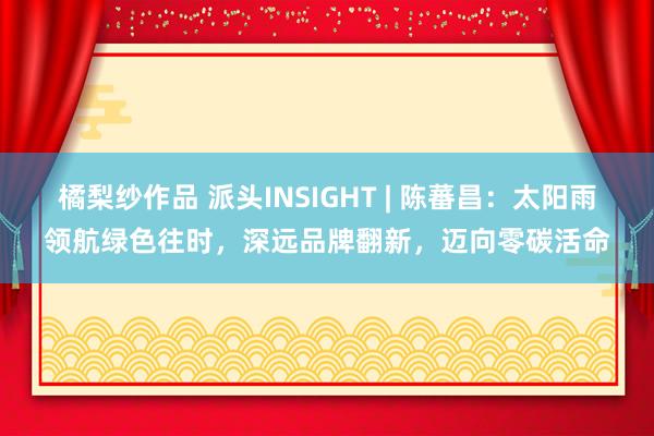 橘梨纱作品 派头INSIGHT | 陈蕃昌：太阳雨领航绿色往时，深远品牌翻新，迈向零碳活命