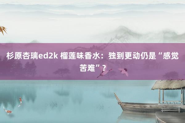 杉原杏璃ed2k 榴莲味香水：独到更动仍是“感觉苦难”？