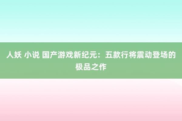 人妖 小说 国产游戏新纪元：五款行将震动登场的极品之作