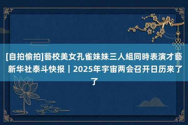 [自拍偷拍]藝校美女孔雀妹妹三人組同時表演才藝 新华社泰斗快报｜2025年宇宙两会召开日历来了