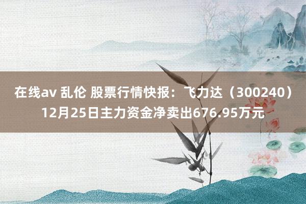 在线av 乱伦 股票行情快报：飞力达（300240）12月25日主力资金净卖出676.95万元