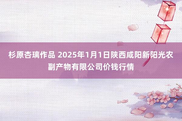 杉原杏璃作品 2025年1月1日陕西咸阳新阳光农副产物有限公司价钱行情