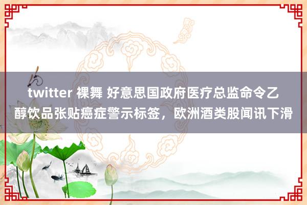 twitter 裸舞 好意思国政府医疗总监命令乙醇饮品张贴癌症警示标签，欧洲酒类股闻讯下滑