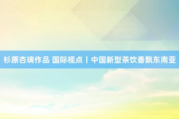 杉原杏璃作品 国际视点丨中国新型茶饮香飘东南亚