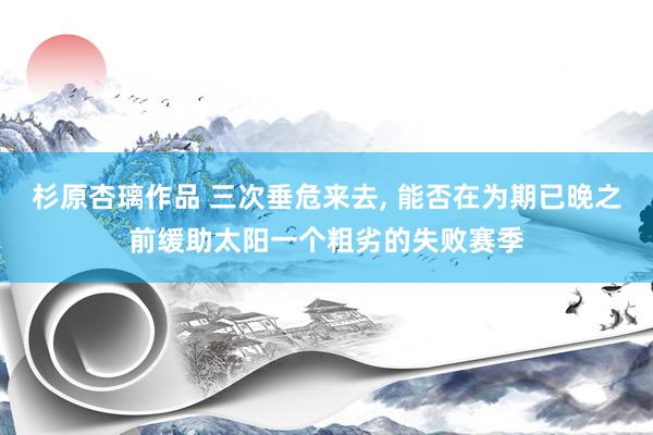 杉原杏璃作品 三次垂危来去， 能否在为期已晚之前缓助太阳一个粗劣的失败赛季