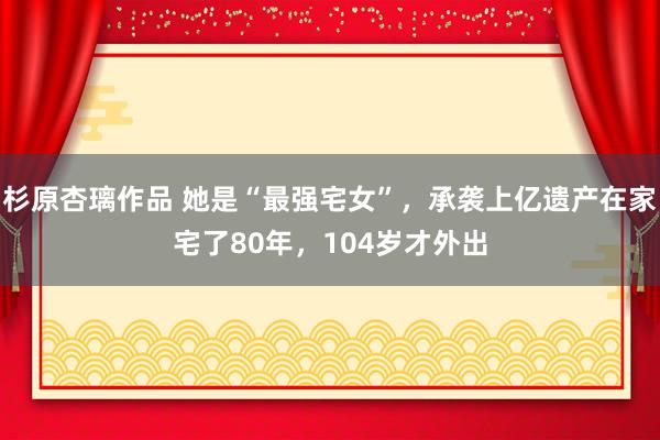 杉原杏璃作品 她是“最强宅女”，承袭上亿遗产在家宅了80年，104岁才外出