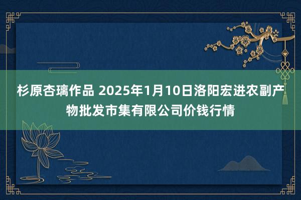 杉原杏璃作品 2025年1月10日洛阳宏进农副产物批发市集有限公司价钱行情